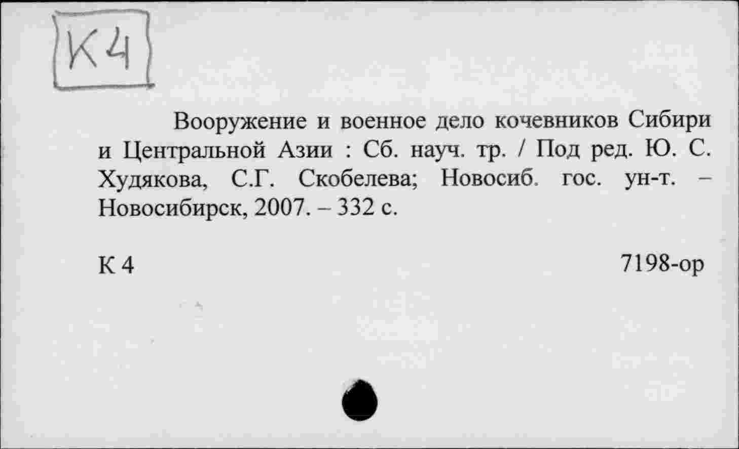 ﻿К4
Вооружение и военное дело кочевников Сибири и Центральной Азии : Сб. науч. тр. / Под ред. Ю. С. Худякова, С.Г. Скобелева; Новосиб. гос. ун-т. -Новосибирск, 2007. - 332 с.
К 4
7198-ор